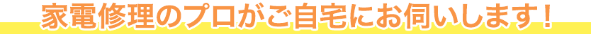 家電修理のプロがご自宅にお伺いします！